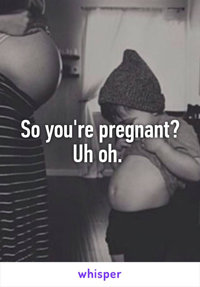 So you're pregnant? Uh oh. 