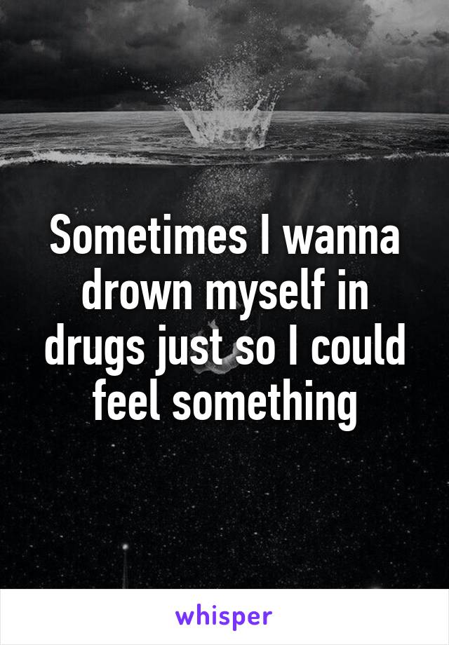 Sometimes I wanna drown myself in drugs just so I could feel something