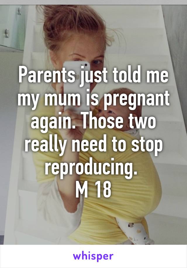 Parents just told me my mum is pregnant again. Those two really need to stop reproducing. 
M 18