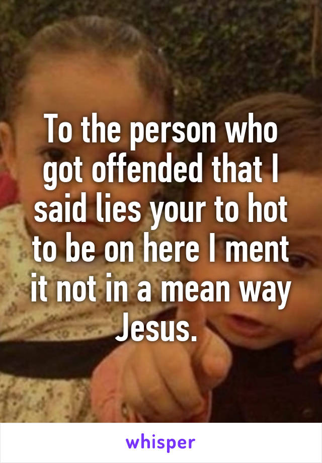 To the person who got offended that I said lies your to hot to be on here I ment it not in a mean way Jesus. 