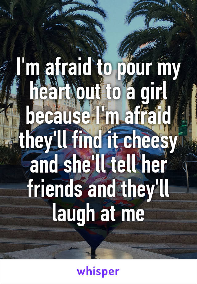 I'm afraid to pour my heart out to a girl because I'm afraid they'll find it cheesy and she'll tell her friends and they'll laugh at me