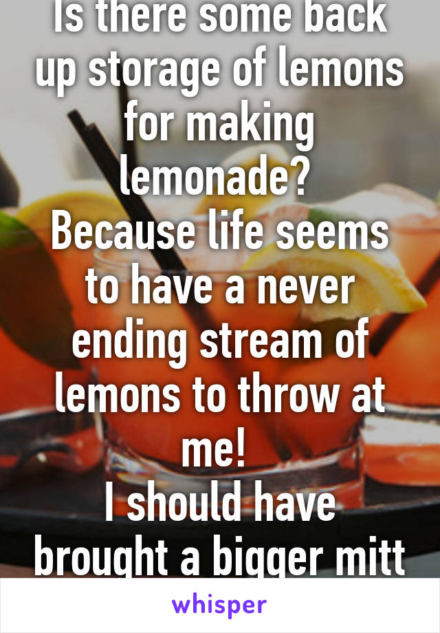 Is there some back up storage of lemons for making lemonade? 
Because life seems to have a never ending stream of lemons to throw at me! 
I should have brought a bigger mitt to this game! 