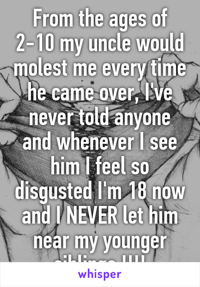 From the ages of 2-10 my uncle would molest me every time he came over, I've never told anyone and whenever I see him I feel so disgusted I'm 18 now and I NEVER let him near my younger siblings !!!!