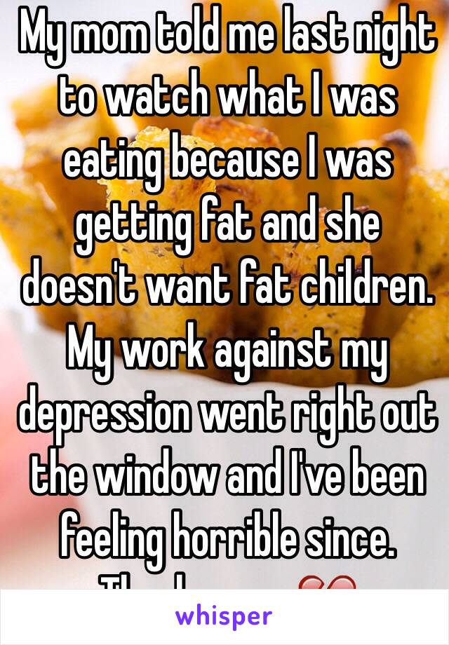 My mom told me last night to watch what I was eating because I was getting fat and she doesn't want fat children. My work against my depression went right out the window and I've been feeling horrible since. 
Thanks mom💔