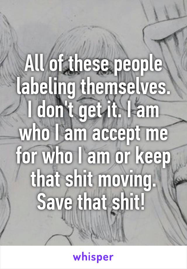 All of these people labeling themselves. I don't get it. I am who I am accept me for who I am or keep that shit moving. Save that shit! 