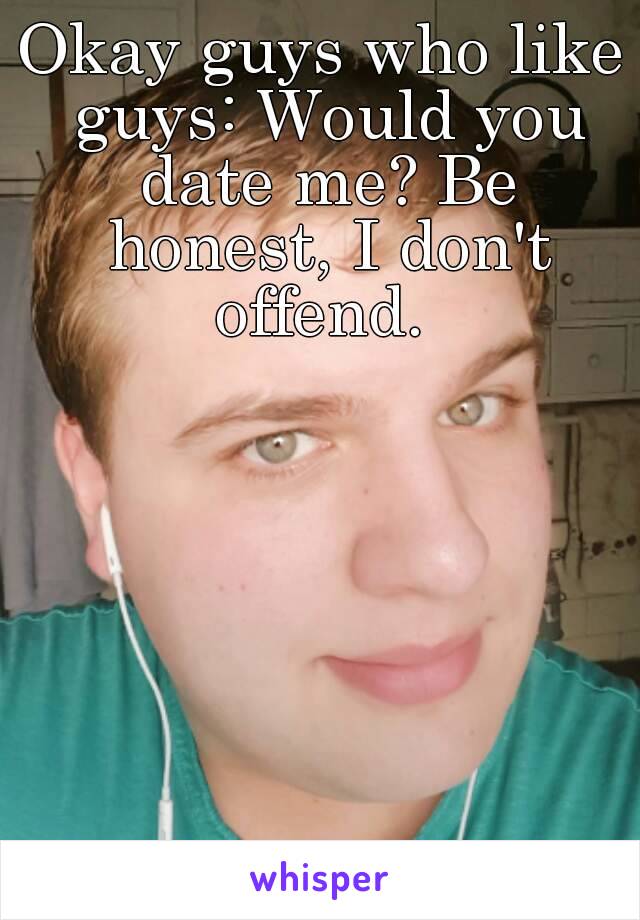 Okay guys who like guys: Would you date me? Be honest, I don't offend. 