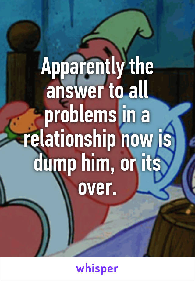 Apparently the answer to all problems in a relationship now is dump him, or its over.
