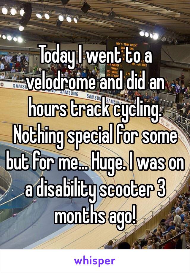 Today I went to a velodrome and did an hours track cycling. Nothing special for some but for me... Huge. I was on a disability scooter 3 months ago!