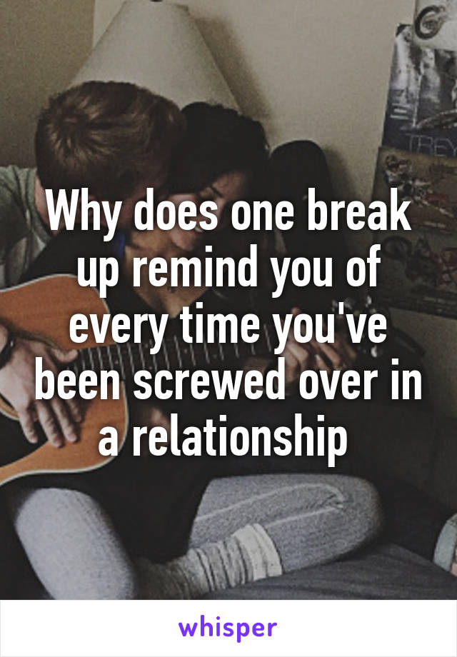 Why does one break up remind you of every time you've been screwed over in a relationship 