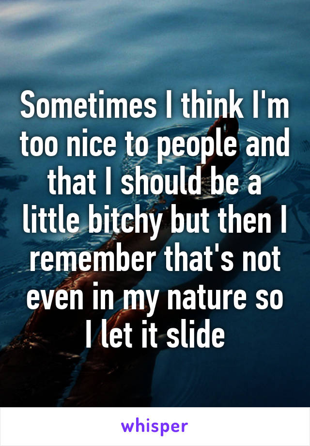 Sometimes I think I'm too nice to people and that I should be a little bitchy but then I remember that's not even in my nature so I let it slide