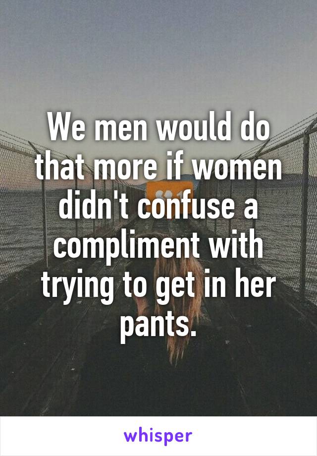 We men would do that more if women didn't confuse a compliment with trying to get in her pants.