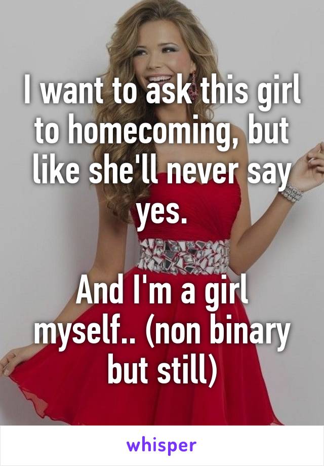 I want to ask this girl to homecoming, but like she'll never say yes.

And I'm a girl myself.. (non binary but still)