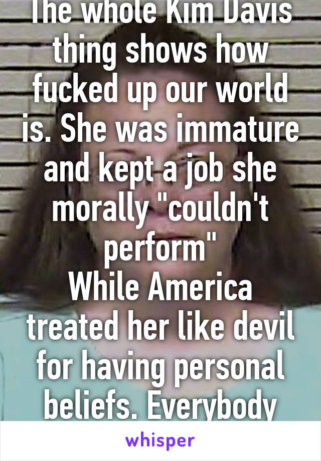 The whole Kim Davis thing shows how fucked up our world is. She was immature and kept a job she morally "couldn't perform"
While America treated her like devil for having personal beliefs. Everybody lost