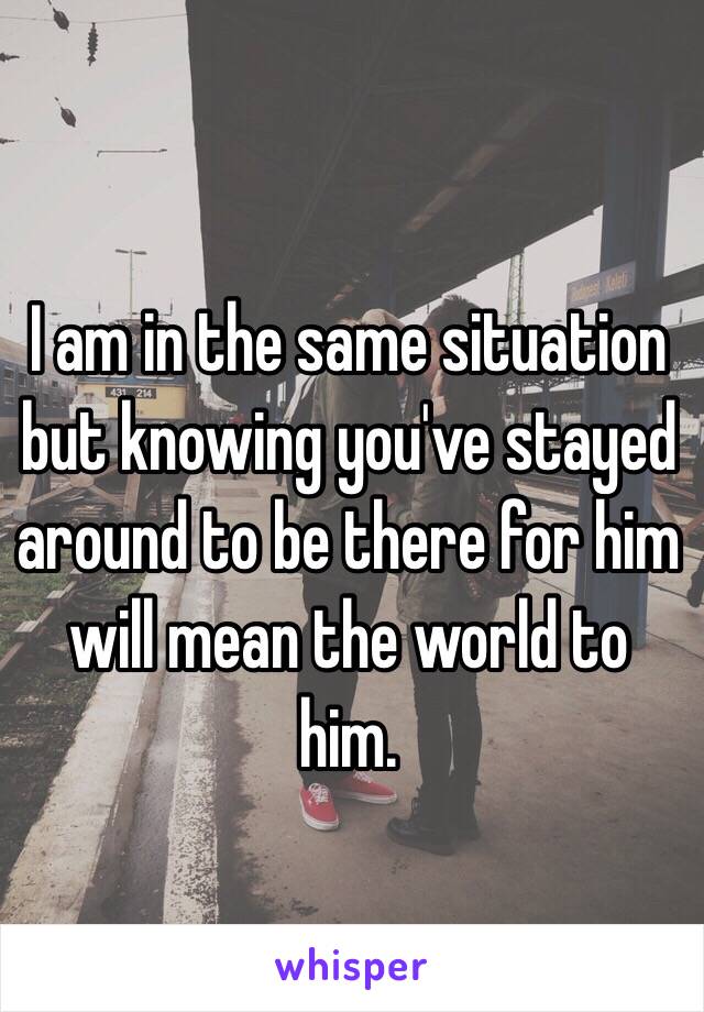 I am in the same situation but knowing you've stayed around to be there for him will mean the world to him. 