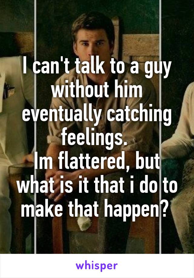 I can't talk to a guy without him eventually catching feelings. 
Im flattered, but what is it that i do to make that happen? 