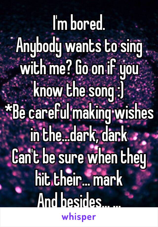  I'm bored.
Anybody wants to sing with me? Go on if you know the song :)
*Be careful making wishes in the…dark, dark
Can't be sure when they hit their… mark
And besides… …