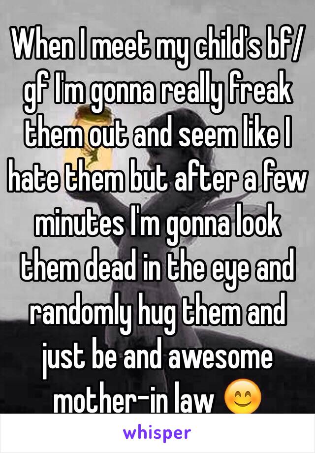 When I meet my child's bf/gf I'm gonna really freak them out and seem like I hate them but after a few minutes I'm gonna look them dead in the eye and randomly hug them and just be and awesome mother-in law 😊 