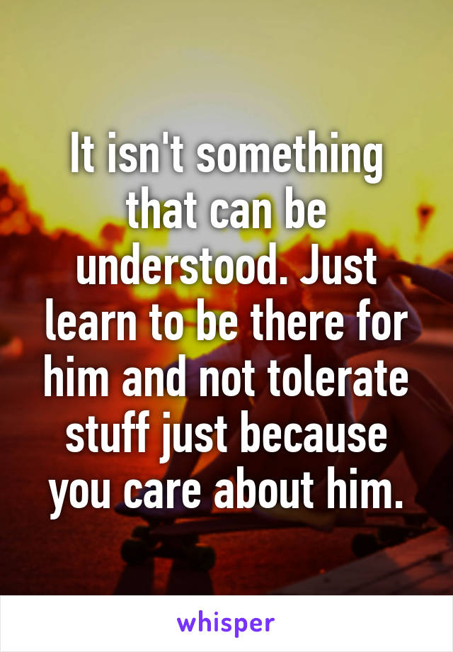 It isn't something that can be understood. Just learn to be there for him and not tolerate stuff just because you care about him.