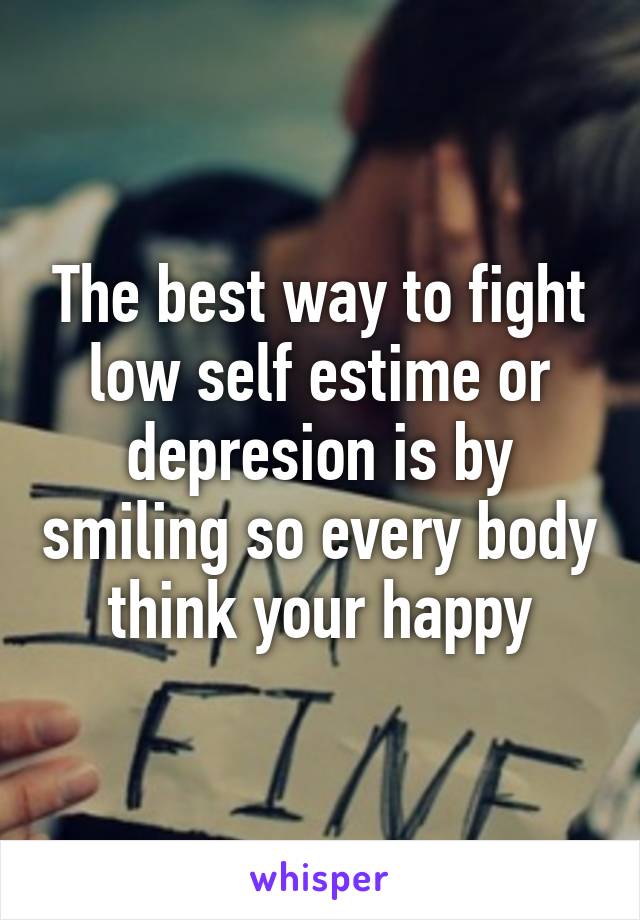 The best way to fight low self estime or depresion is by smiling so every body think your happy