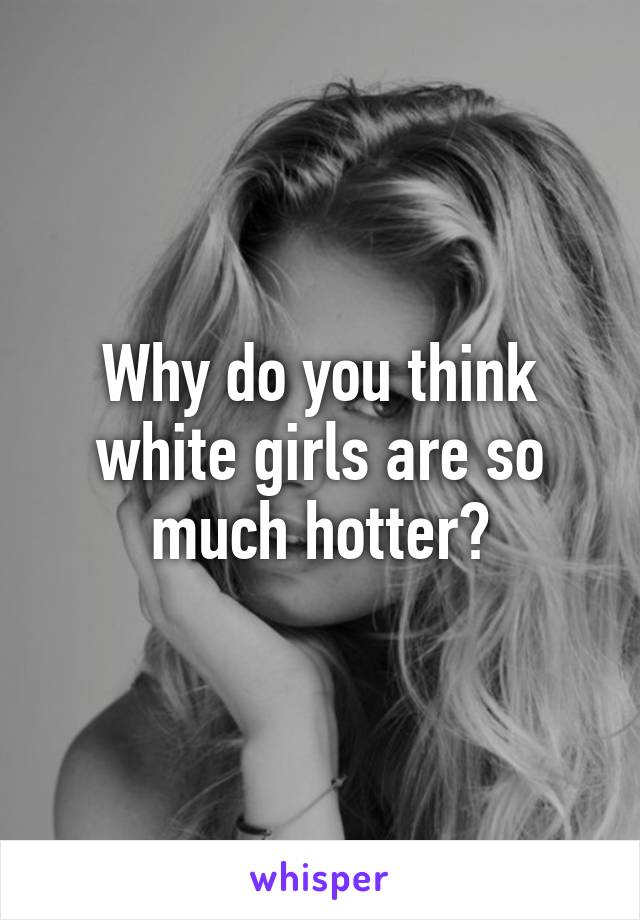 Why do you think white girls are so much hotter?