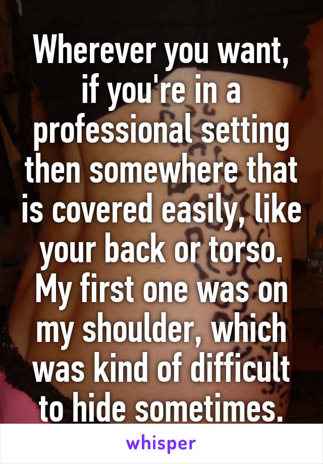 Wherever you want, if you're in a professional setting then somewhere that is covered easily, like your back or torso. My first one was on my shoulder, which was kind of difficult to hide sometimes.