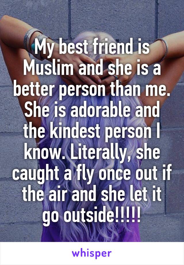 My best friend is Muslim and she is a better person than me. She is adorable and the kindest person I know. Literally, she caught a fly once out if the air and she let it go outside!!!!!
