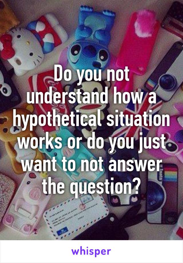 Do you not understand how a hypothetical situation works or do you just want to not answer the question?