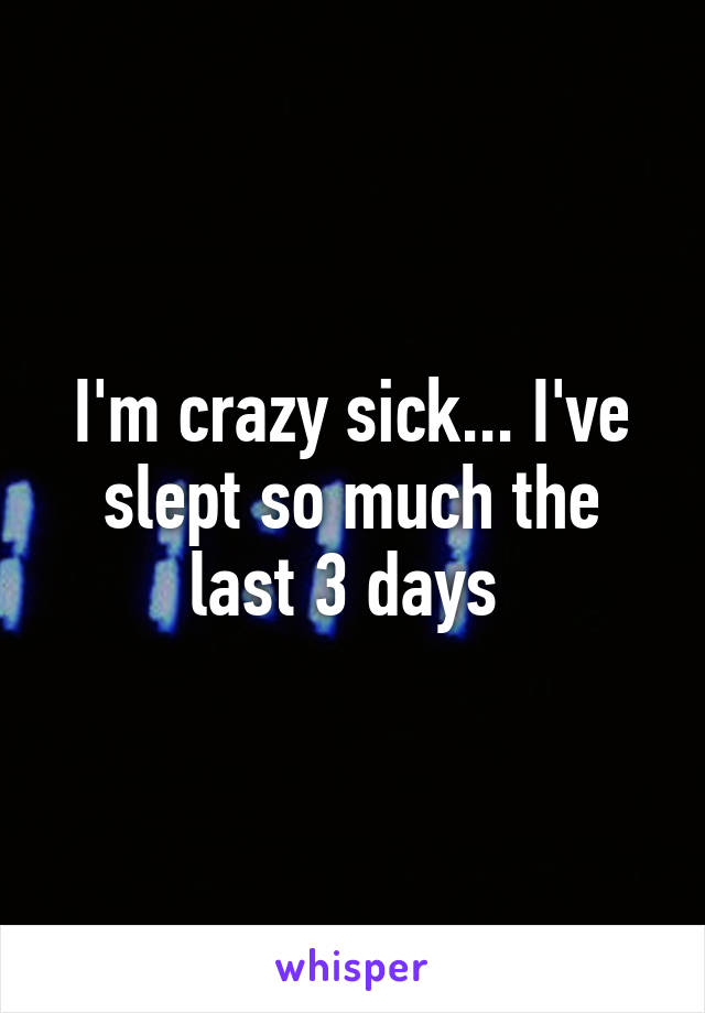 I'm crazy sick... I've slept so much the last 3 days 