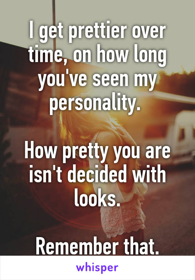 I get prettier over time, on how long you've seen my personality. 

How pretty you are isn't decided with looks.

Remember that.