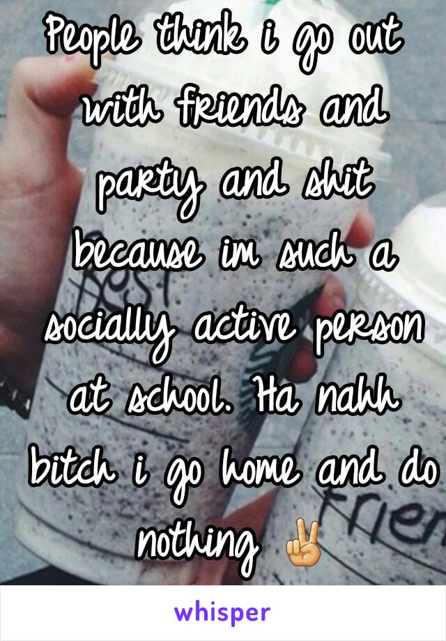 People think i go out with friends and party and shit because im such a socially active person at school. Ha nahh bitch i go home and do nothing ✌