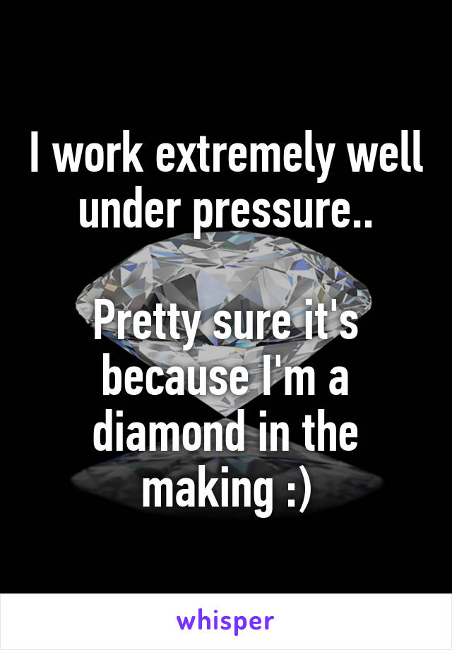 I work extremely well under pressure..

Pretty sure it's because I'm a diamond in the making :)