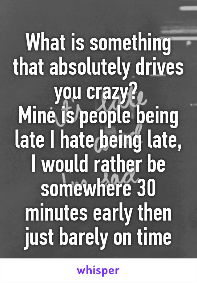 What is something that absolutely drives you crazy? 
Mine is people being late I hate being late, I would rather be somewhere 30 minutes early then just barely on time