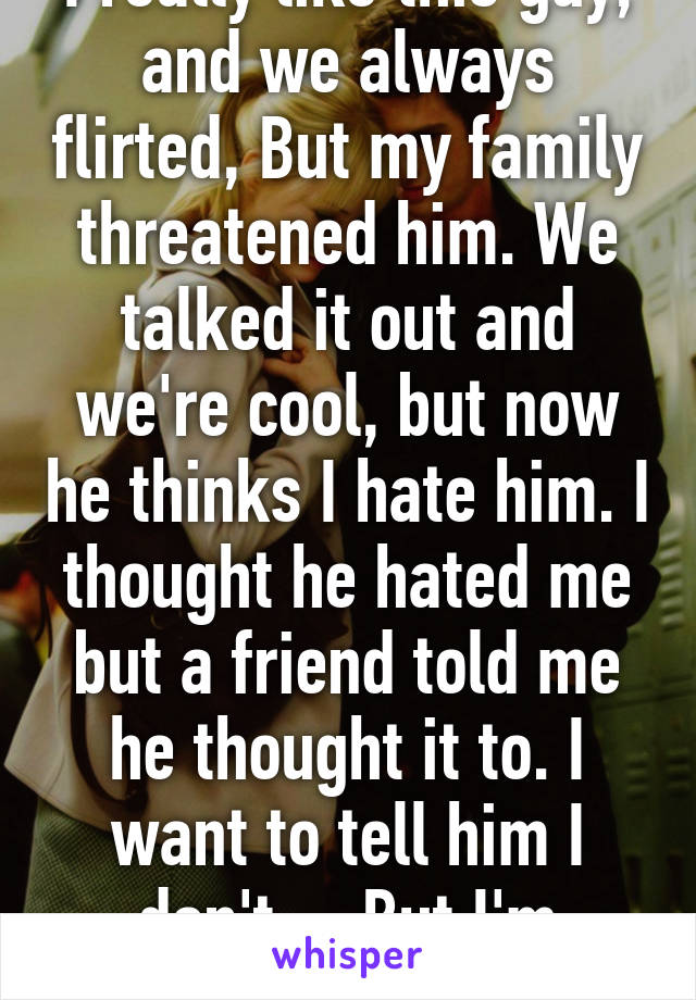 I really like this guy, and we always flirted, But my family threatened him. We talked it out and we're cool, but now he thinks I hate him. I thought he hated me but a friend told me he thought it to. I want to tell him I don't.... But I'm scared. 