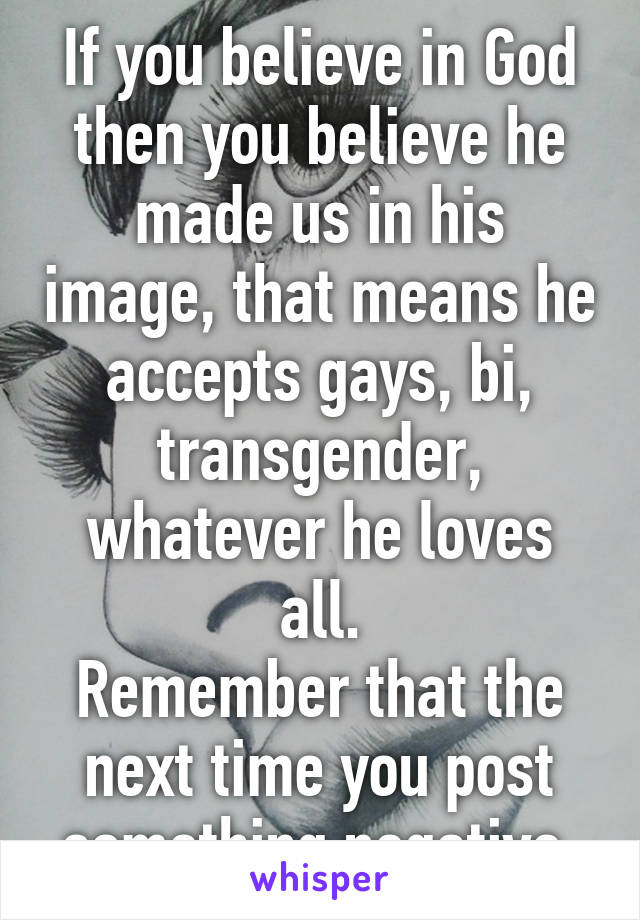 If you believe in God then you believe he made us in his image, that means he accepts gays, bi, transgender, whatever he loves all.
Remember that the next time you post something negative.