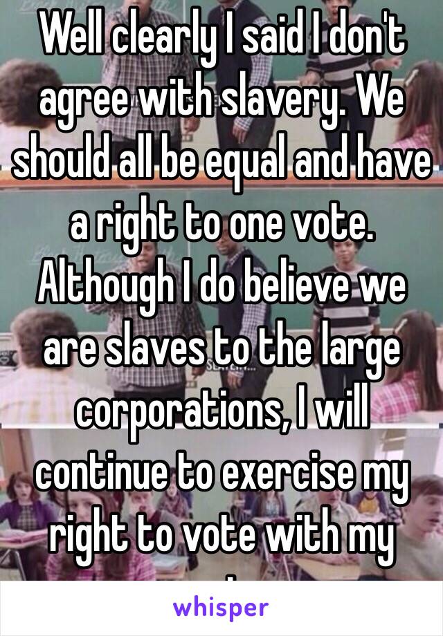 Well clearly I said I don't agree with slavery. We should all be equal and have a right to one vote.
Although I do believe we are slaves to the large corporations, I will continue to exercise my right to vote with my conscience 