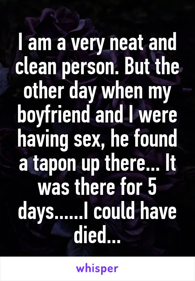 I am a very neat and clean person. But the other day when my boyfriend and I were having sex, he found a tapon up there... It was there for 5 days......I could have died...