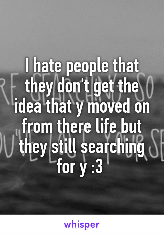 I hate people that they don't get the idea that y moved on from there life but they still searching for y :3 