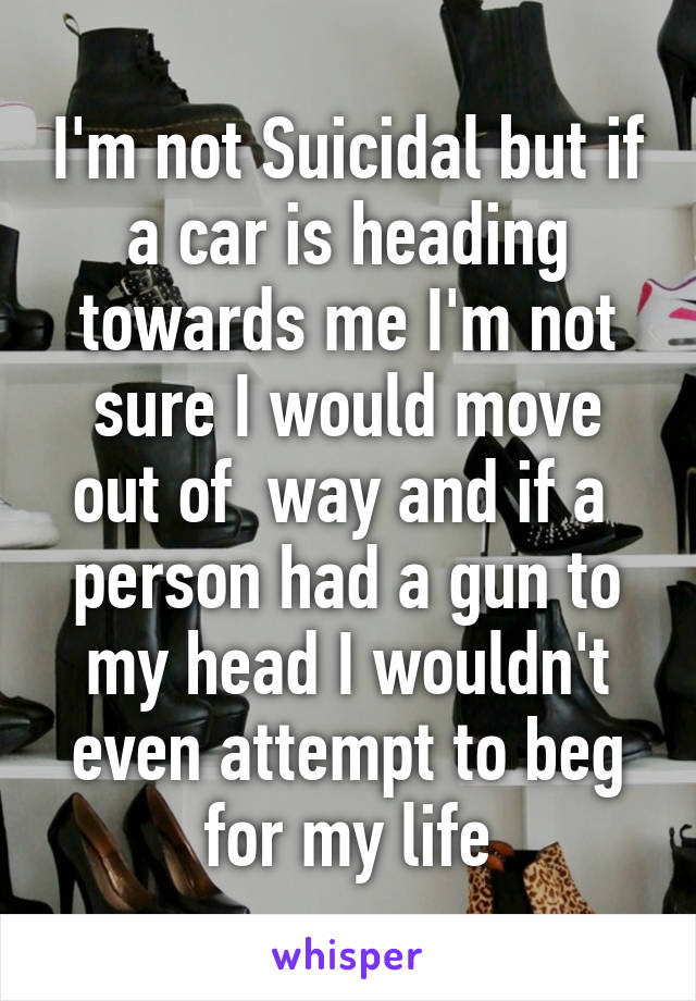 I'm not Suicidal but if a car is heading towards me I'm not sure I would move out of  way and if a  person had a gun to my head I wouldn't even attempt to beg for my life