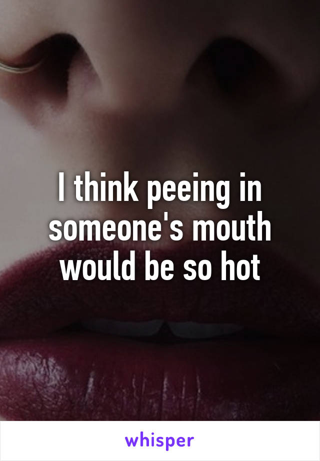 I think peeing in someone's mouth would be so hot