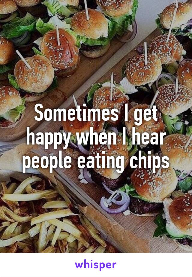 Sometimes I get happy when I hear people eating chips