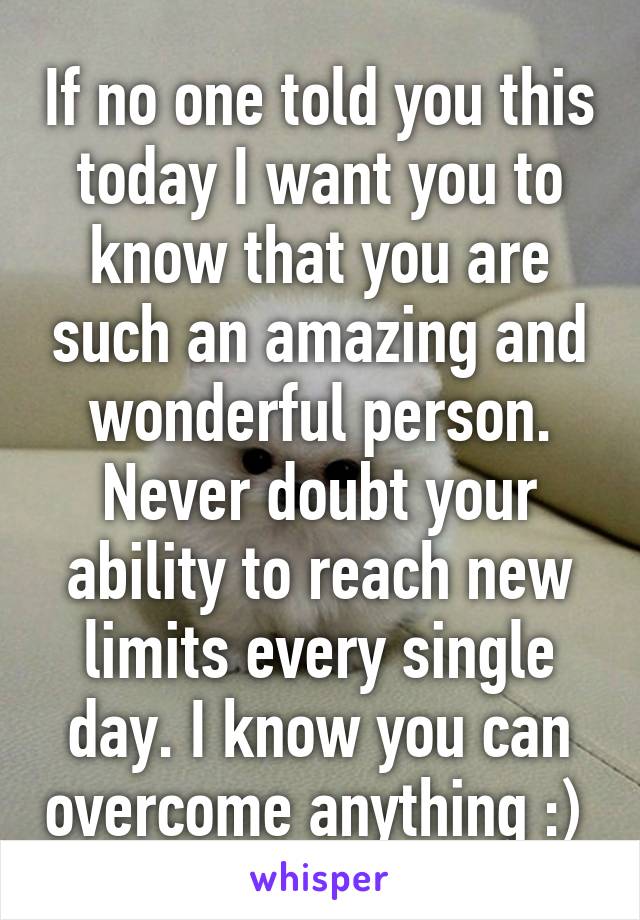 If no one told you this today I want you to know that you are such an amazing and wonderful person. Never doubt your ability to reach new limits every single day. I know you can overcome anything :) 