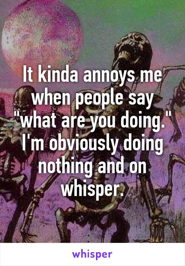 It kinda annoys me when people say "what are you doing." I'm obviously doing nothing and on whisper.