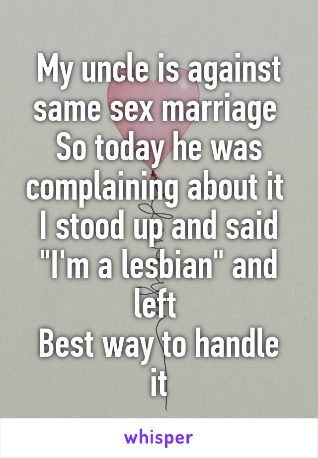 My uncle is against same sex marriage 
So today he was complaining about it 
I stood up and said "I'm a lesbian" and left 
Best way to handle it