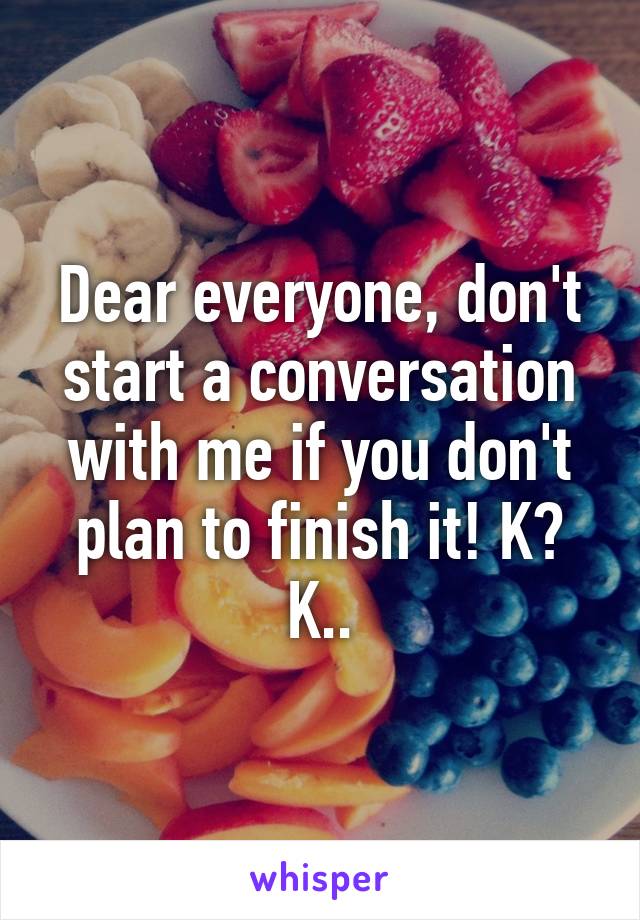 Dear everyone, don't start a conversation with me if you don't plan to finish it! K? K..