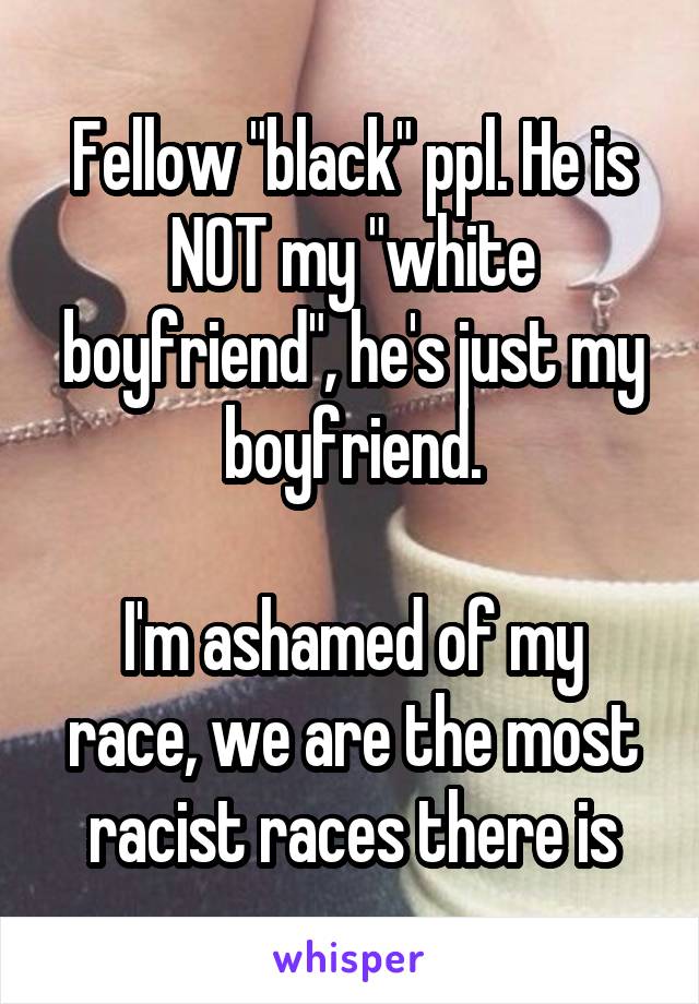 Fellow "black" ppl. He is NOT my "white boyfriend", he's just my boyfriend.

I'm ashamed of my race, we are the most racist races there is