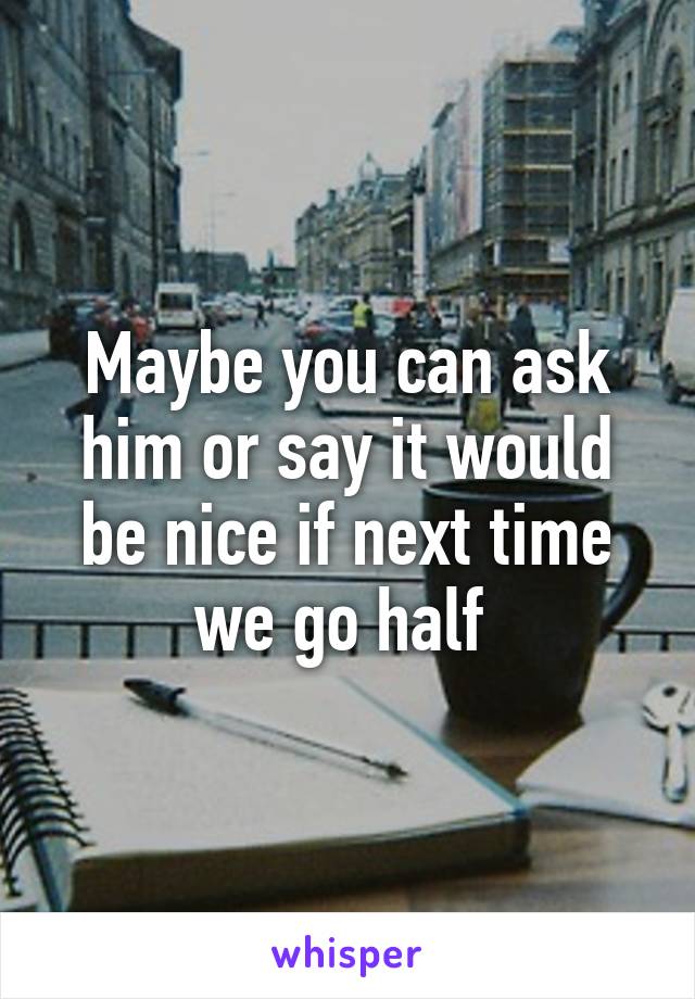 Maybe you can ask him or say it would be nice if next time we go half 