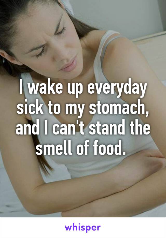 I wake up everyday sick to my stomach, and I can't stand the smell of food. 