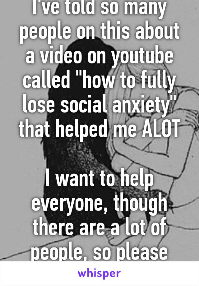 I've told so many people on this about a video on youtube called "how to fully lose social anxiety" that helped me ALOT

I want to help everyone, though there are a lot of people, so please heart this