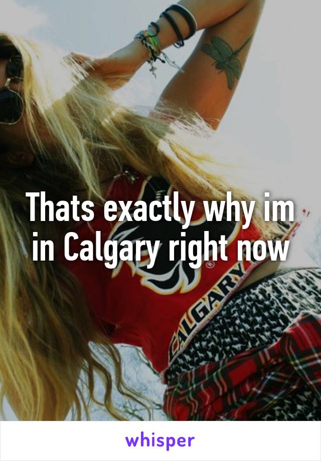 Thats exactly why im in Calgary right now