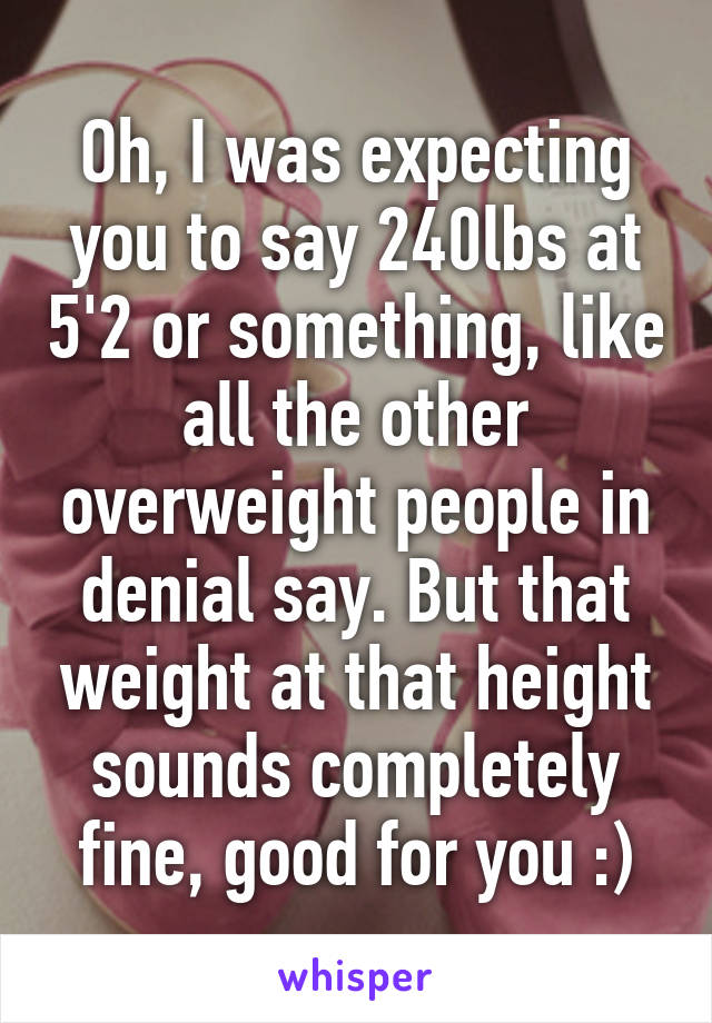 Oh, I was expecting you to say 240lbs at 5'2 or something, like all the other overweight people in denial say. But that weight at that height sounds completely fine, good for you :)